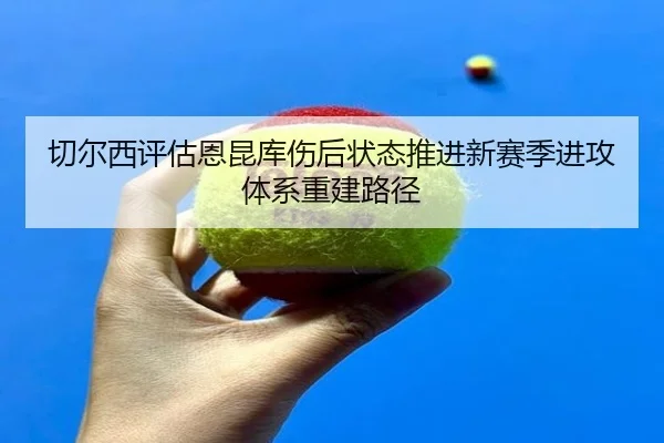 切尔西评估恩昆库伤后状态推进新赛季进攻体系重建路径