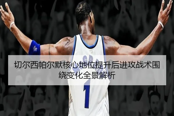 切尔西帕尔默核心地位提升后进攻战术围绕变化全景解析