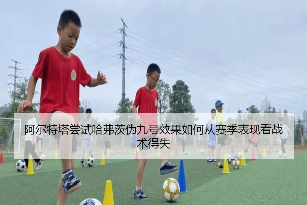 阿尔特塔尝试哈弗茨伪九号效果如何从赛季表现看战术得失