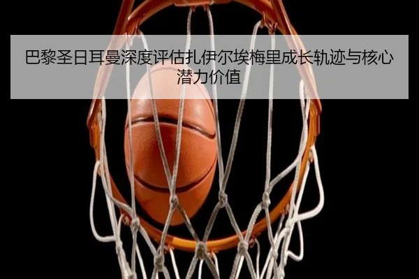 巴黎圣日耳曼深度评估扎伊尔埃梅里成长轨迹与核心潜力价值